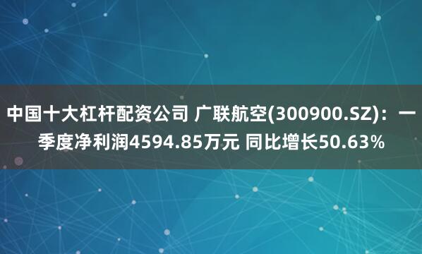 中国十大杠杆配资公司 广联航空(300900.SZ)：一季度净利润4594.85万元 同比增长50.63%