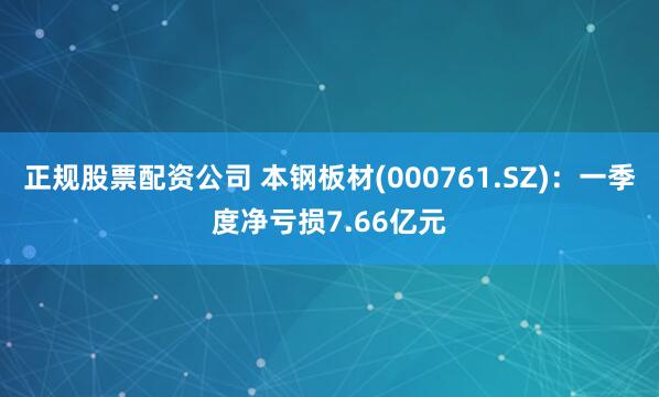 正规股票配资公司 本钢板材(000761.SZ)：一季度净亏损7.66亿元
