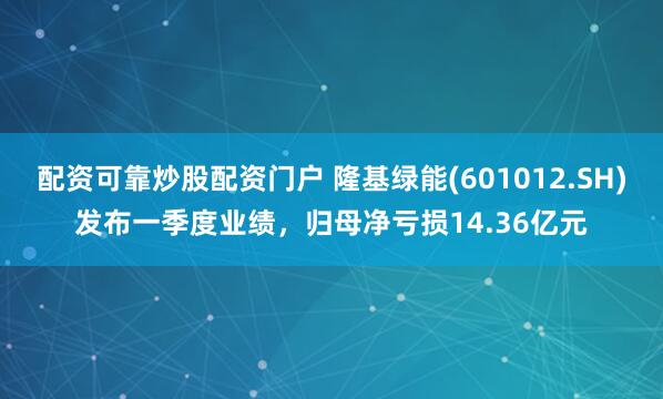 配资可靠炒股配资门户 隆基绿能(601012.SH)发布一季度业绩，归母净亏损14.36亿元