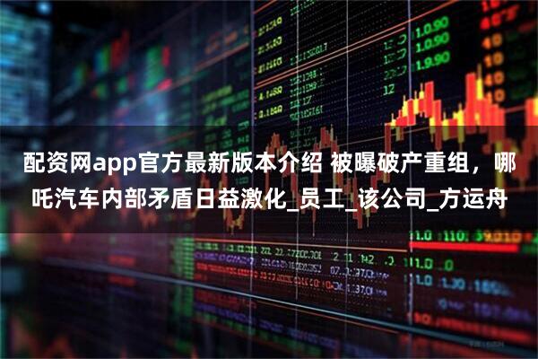 配资网app官方最新版本介绍 被曝破产重组，哪吒汽车内部矛盾日益激化_员工_该公司_方运舟