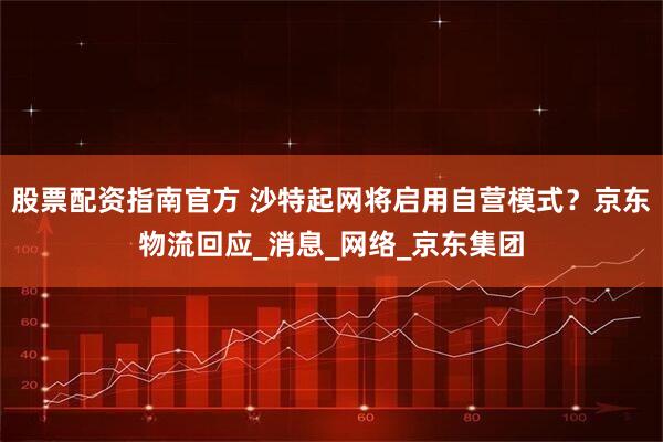 股票配资指南官方 沙特起网将启用自营模式？京东物流回应_消息_网络_京东集团
