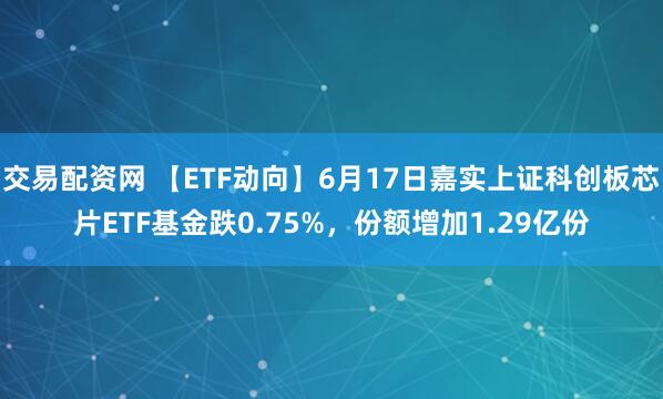 交易配资网 【ETF动向】6月17日嘉实上证科创板芯片ETF基金跌0.75%，份额增加1.29亿份