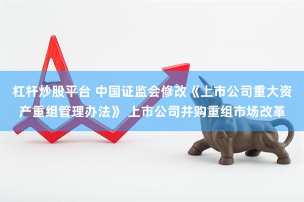 杠杆炒股平台 中国证监会修改《上市公司重大资产重组管理办法》 上市公司并购重组市场改革