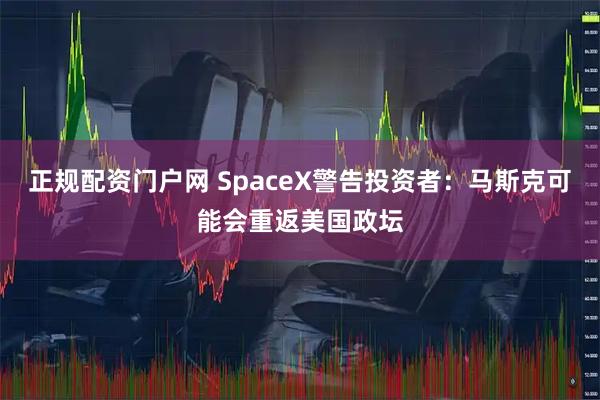 正规配资门户网 SpaceX警告投资者：马斯克可能会重返美国政坛