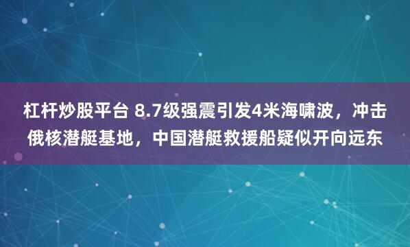 杠杆炒股平台 8.7级强震引发4米海啸波，冲击俄核潜艇基地，中国潜艇救援船疑似开向远东
