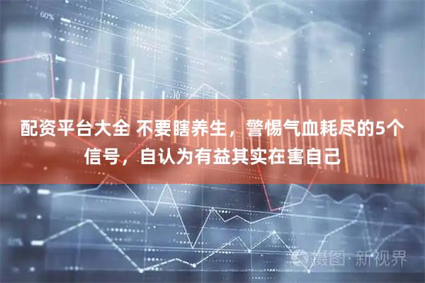 配资平台大全 不要瞎养生，警惕气血耗尽的5个信号，自认为有益其实在害自己