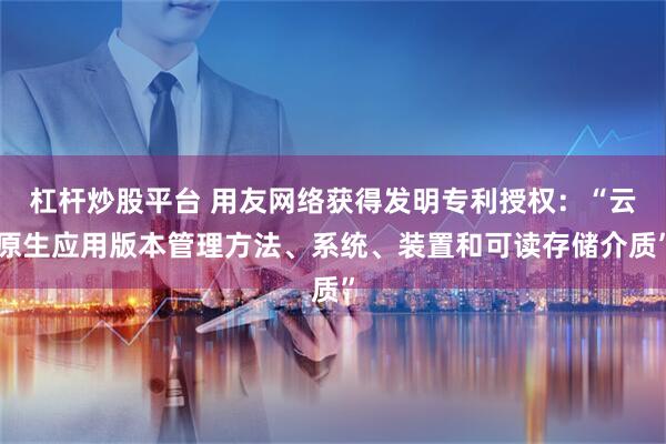 杠杆炒股平台 用友网络获得发明专利授权：“云原生应用版本管理方法、系统、装置和可读存储介质”