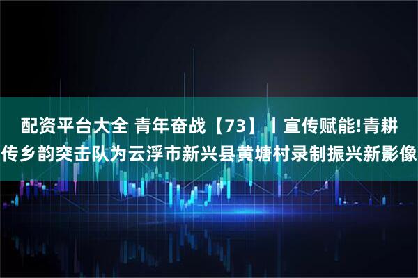 配资平台大全 青年奋战【73】丨宣传赋能!青耕传乡韵突击队为云浮市新兴县黄塘村录制振兴新影像