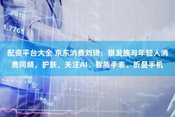 配资平台大全 京东消费刘琦：银发族与年轻人消费同频，护肤、关注AI、智能手表、折叠手机