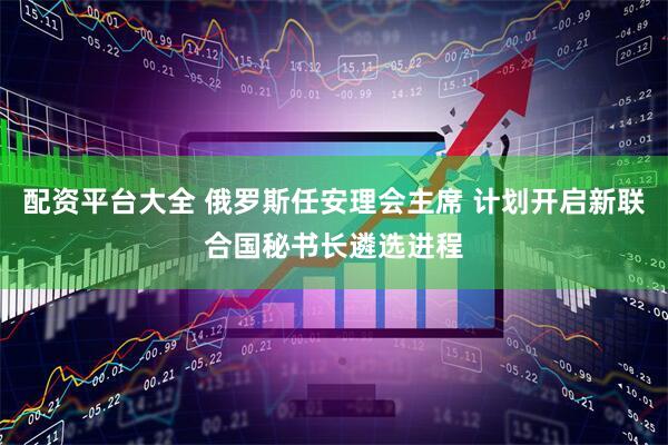 配资平台大全 俄罗斯任安理会主席 计划开启新联合国秘书长遴选进程