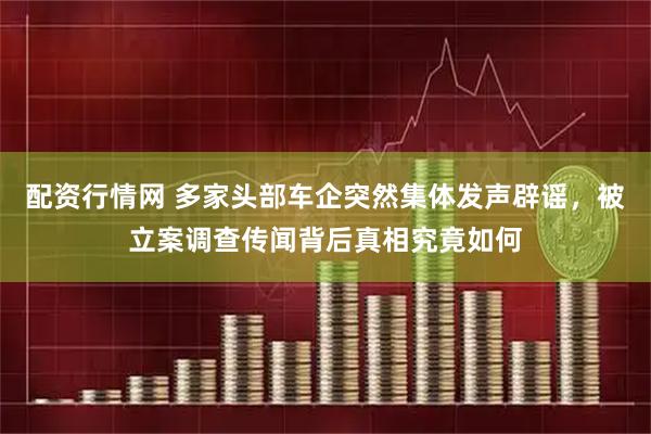 配资行情网 多家头部车企突然集体发声辟谣，被立案调查传闻背后真相究竟如何