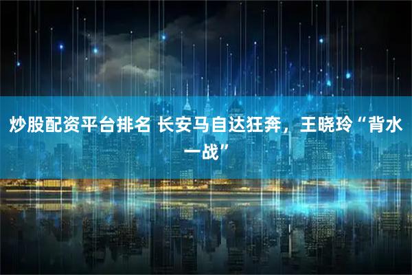 炒股配资平台排名 长安马自达狂奔，王晓玲“背水一战”
