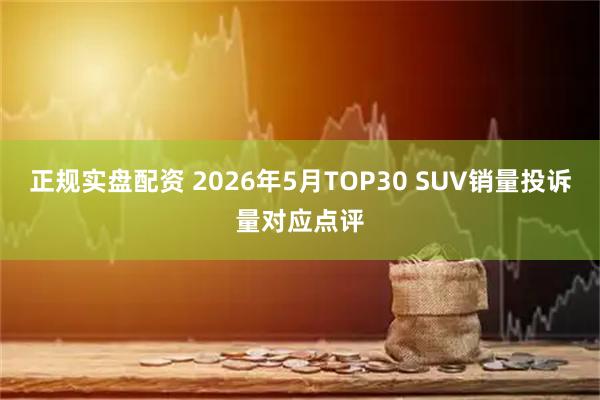 正规实盘配资 2026年5月TOP30 SUV销量投诉量对应点评