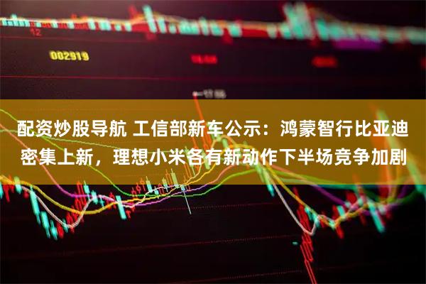配资炒股导航 工信部新车公示：鸿蒙智行比亚迪密集上新，理想小米各有新动作下半场竞争加剧