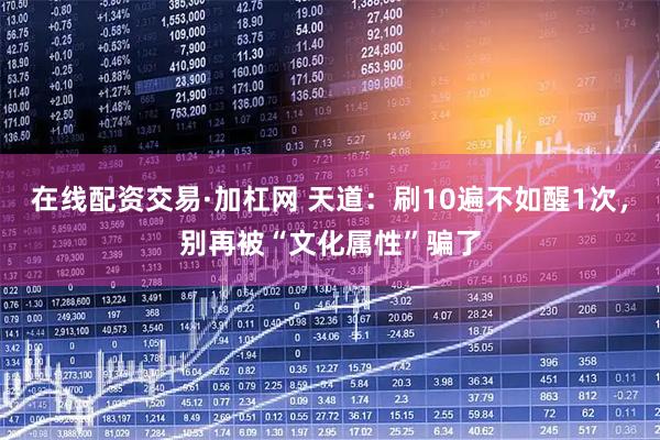 在线配资交易·加杠网 天道：刷10遍不如醒1次，别再被“文化属性”骗了