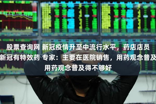 股票查询网 新冠疫情升至中流行水平，药店店员却不知道新冠有特效药 专家：主要在医院销售，用药观念普及得不够好