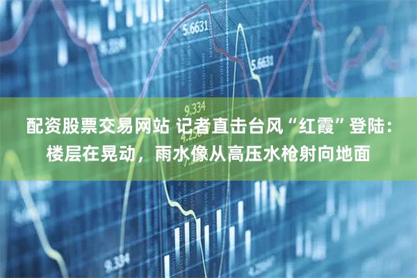 配资股票交易网站 记者直击台风“红霞”登陆：楼层在晃动，雨水像从高压水枪射向地面