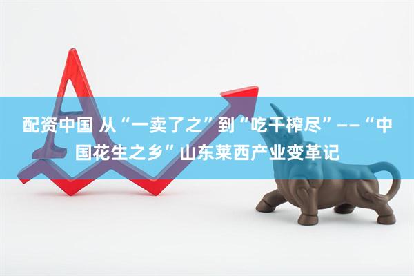 配资中国 从“一卖了之”到“吃干榨尽”——“中国花生之乡”山东莱西产业变革记