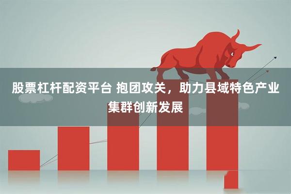 股票杠杆配资平台 抱团攻关,助力县域特色产业集群创新发展
