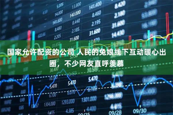 国家允许配资的公司 人民的兔娘线下互动暖心出圈，不少网友直呼羡慕