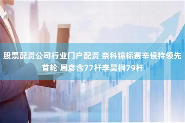 股票配资公司行业门户配资 奈科锦标赛辛侯特领先首轮 周彦含77杆李昊桐79杆