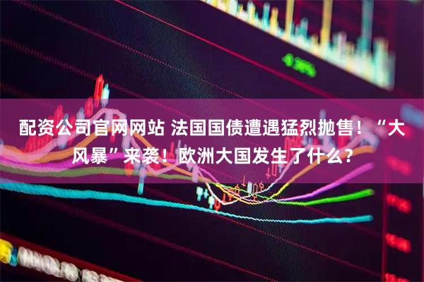 配资公司官网网站 法国国债遭遇猛烈抛售！“大风暴”来袭！欧洲大国发生了什么？