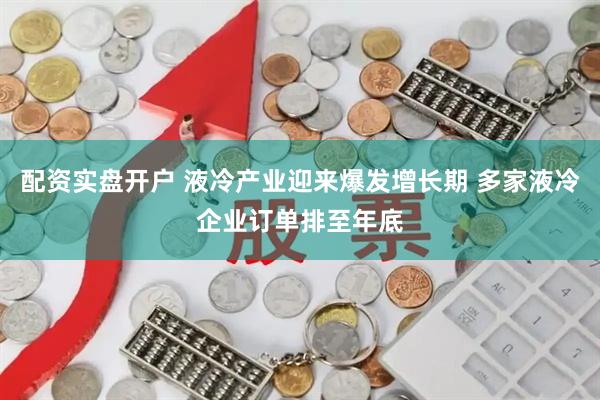 配资实盘开户 液冷产业迎来爆发增长期 多家液冷企业订单排至年底