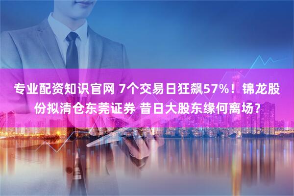专业配资知识官网 7个交易日狂飙57%!锦龙股份拟清仓东莞证券 昔日大股东缘何离场?