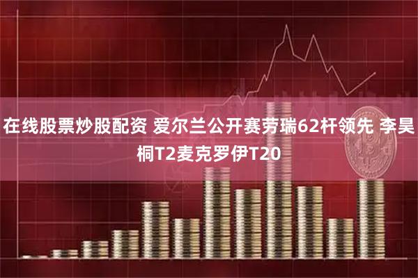 在线股票炒股配资 爱尔兰公开赛劳瑞62杆领先 李昊桐T2麦克罗伊T20
