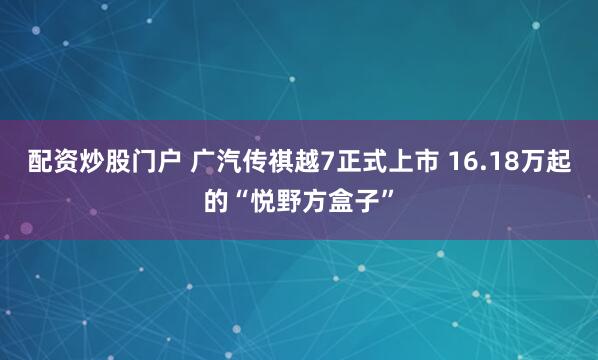 配资炒股门户 广汽传祺越7正式上市 16.18万起的“悦野方盒子”